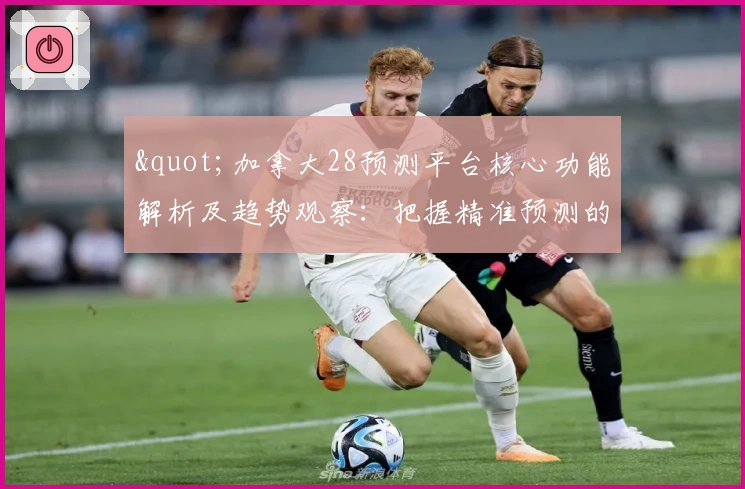 "加拿大28预测平台核心功能解析及趋势观察：把握精准预测的关键技巧"