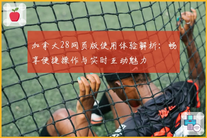 加拿大28网页版使用体验解析：畅享便捷操作与实时互动魅力