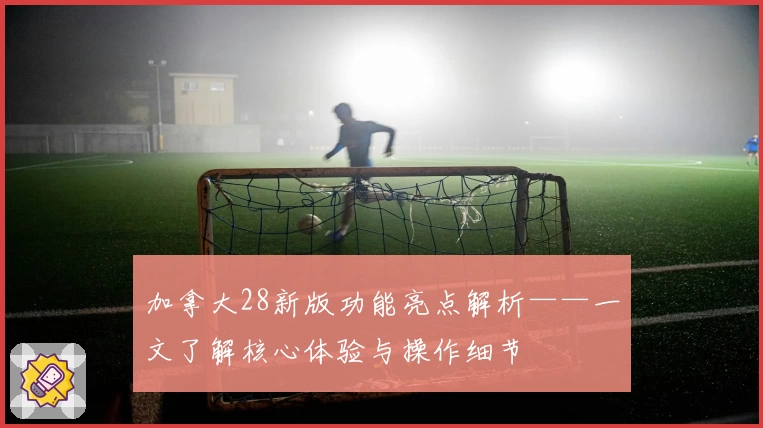 加拿大28新版功能亮点解析——一文了解核心体验与操作细节