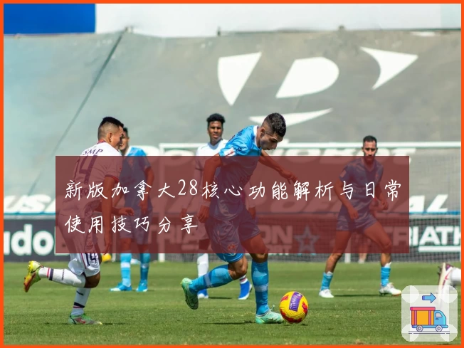 新版加拿大28核心功能解析与日常使用技巧分享