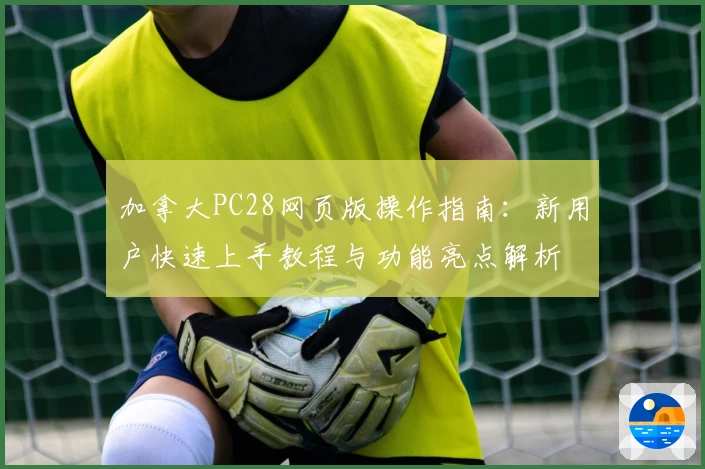 加拿大PC28网页版操作指南：新用户快速上手教程与功能亮点解析